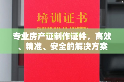 西峡专业房产证制作证件，高效、精准、安全的解决方案